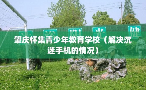 肇庆怀集青少年教育学校(解决沉迷手机的情况) 肇庆怀集青少年教育学校(解决沉迷手机的情况)