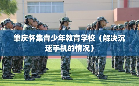 肇庆怀集青少年教育学校（解决沉迷手机的情况）