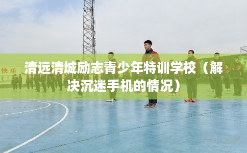 清远清城励志青少年特训学校(解决沉迷手机的情况) 清远清城励志青少年特训学校(解决沉迷手机的情况)