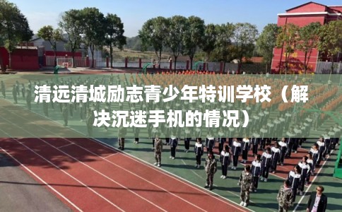 清远清城励志青少年特训学校(解决沉迷手机的情况) 清远清城励志青少年特训学校(解决沉迷手机的情况)