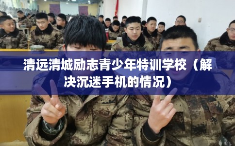 清远清城励志青少年特训学校(解决沉迷手机的情况) 清远清城励志青少年特训学校(解决沉迷手机的情况)