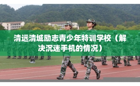 清远清城励志青少年特训学校（解决沉迷手机的情况）