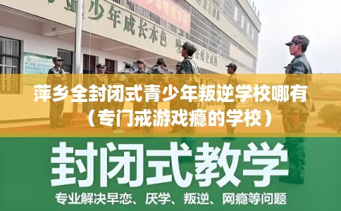 萍乡全封闭式青少年叛逆学校哪有（专门戒游戏瘾的学校）