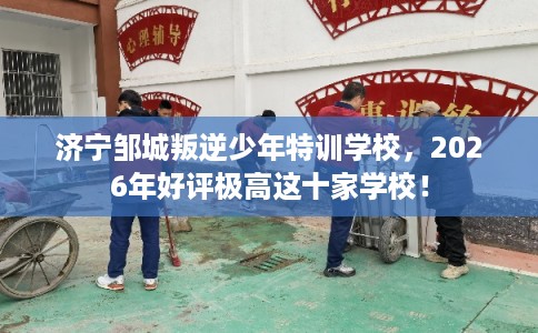 济宁邹城叛逆少年特训学校，2026年好评极高这十家学校！