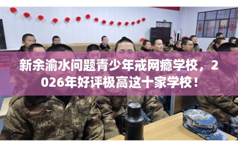 新余渝水问题青少年戒网瘾学校，2026年好评极高这十家学校！