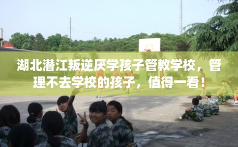 湖北潜江叛逆厌学孩子管教学校，管理不去学校的孩子，值得一看！