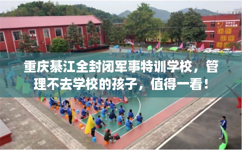 重庆綦江全封闭军事特训学校,管理不去学校的孩子,值得一看! 重庆綦江全封闭军事特训学校,管理不去学校的孩子,值得一看!