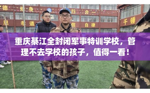 重庆綦江全封闭军事特训学校,管理不去学校的孩子,值得一看! 重庆綦江全封闭军事特训学校,管理不去学校的孩子,值得一看!