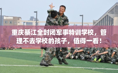 重庆綦江全封闭军事特训学校,管理不去学校的孩子,值得一看! 重庆綦江全封闭军事特训学校,管理不去学校的孩子,值得一看!
