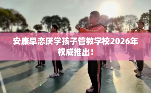 安康早恋厌学孩子管教学校2026年权威推出! 安康早恋厌学孩子管教学校2026年权威推出!