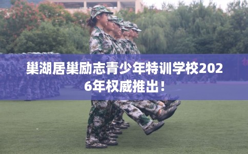 巢湖居巢励志青少年特训学校2026年权威推出！