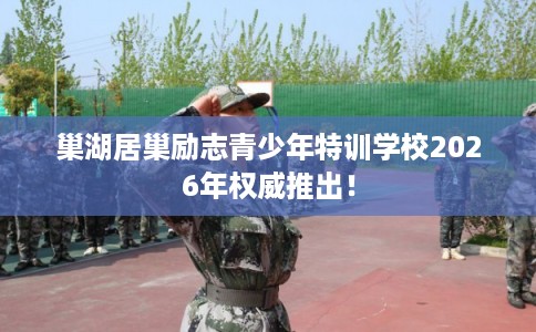 巢湖居巢励志青少年特训学校2026年权威推出！