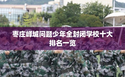 枣庄峄城问题少年全封闭学校十大排名一览 枣庄峄城问题少年全封闭学校十大排名一览