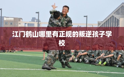 江门鹤山哪里有正规的叛逆孩子学校