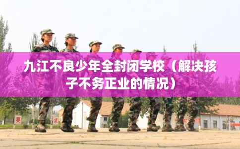 九江不良少年全封闭学校（解决孩子不务正业的情况）
