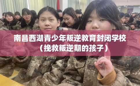 南昌西湖青少年叛逆教育封闭学校（挽救叛逆期的孩子）