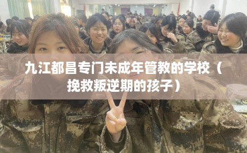 九江都昌专门未成年管教的学校（挽救叛逆期的孩子）