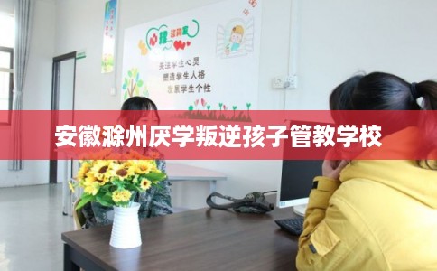 安徽滁州厌学叛逆孩子管教学校 安徽滁州厌学叛逆孩子管教学校