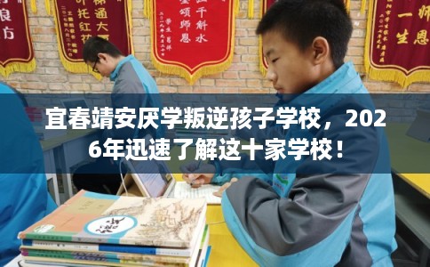 宜春靖安厌学叛逆孩子学校，2026年迅速了解这十家学校！