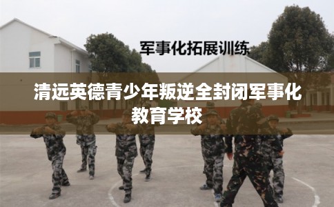 清远英德青少年叛逆全封闭军事化教育学校