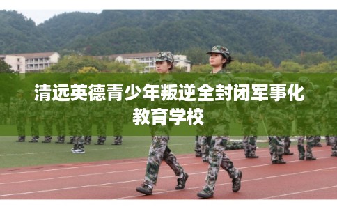 清远英德青少年叛逆全封闭军事化教育学校