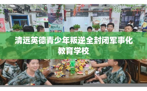 清远英德青少年叛逆全封闭军事化教育学校