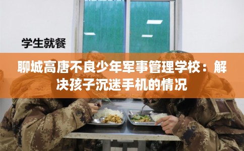 聊城高唐不良少年军事管理学校：解决孩子沉迷手机的情况