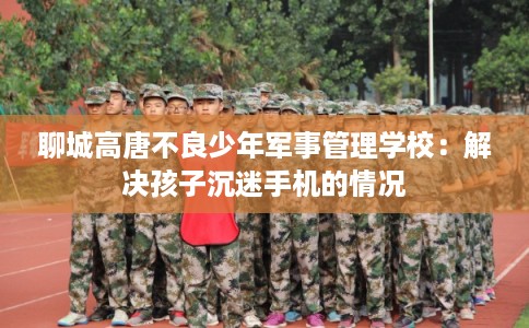 聊城高唐不良少年军事管理学校：解决孩子沉迷手机的情况