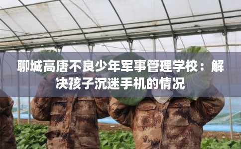 聊城高唐不良少年军事管理学校：解决孩子沉迷手机的情况