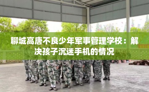 聊城高唐不良少年军事管理学校：解决孩子沉迷手机的情况