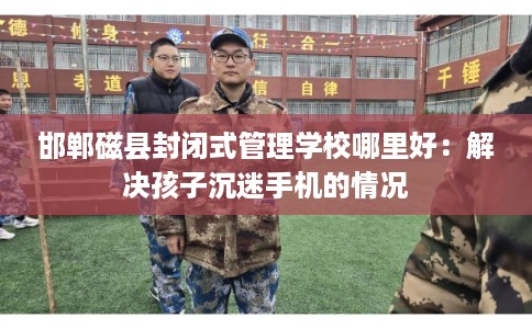 邯郸磁县封闭式管理学校哪里好：解决孩子沉迷手机的情况