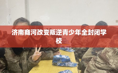 济南商河改变叛逆青少年全封闭学校