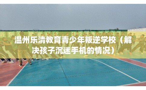 温州乐清教育青少年叛逆学校（解决孩子沉迷手机的情况）