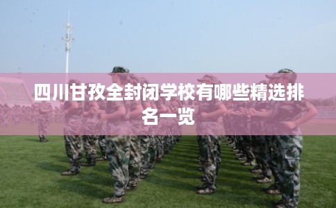 四川甘孜全封闭学校有哪些精选排名一览