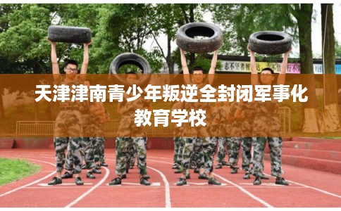 天津津南青少年叛逆全封闭军事化教育学校