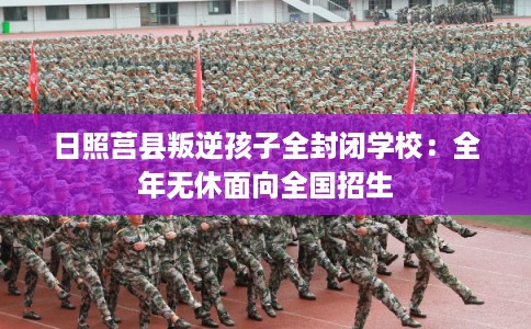 日照莒县叛逆孩子全封闭学校：全年无休面向全国招生