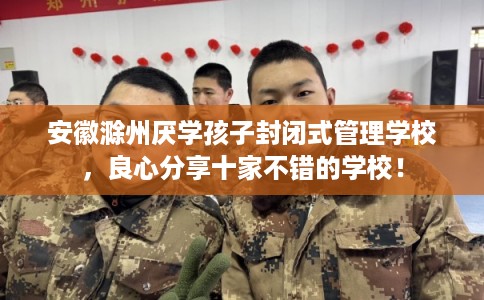 安徽滁州厌学孩子封闭式管理学校,良心分享十家不错的学校! 安徽滁州厌学孩子封闭式管理学校,良心分享十家不错的学校!