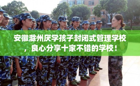安徽滁州厌学孩子封闭式管理学校，良心分享十家不错的学校！