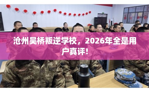沧州吴桥叛逆学校，2026年全是用户真评!