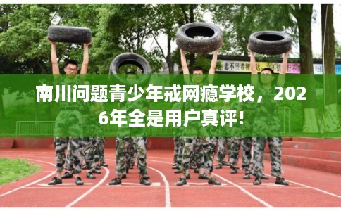 南川问题青少年戒网瘾学校，2026年全是用户真评!