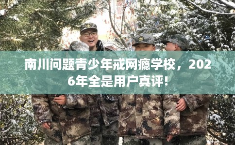 南川问题青少年戒网瘾学校，2026年全是用户真评!
