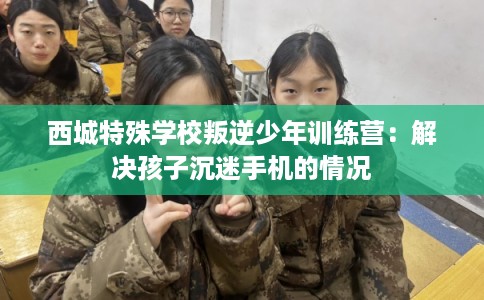 西城特殊学校叛逆少年训练营：解决孩子沉迷手机的情况