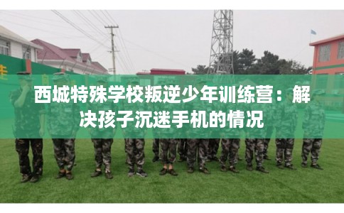 西城特殊学校叛逆少年训练营：解决孩子沉迷手机的情况