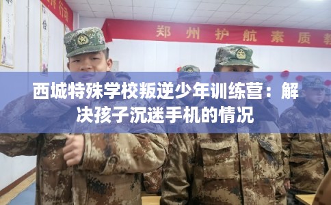 西城特殊学校叛逆少年训练营：解决孩子沉迷手机的情况
