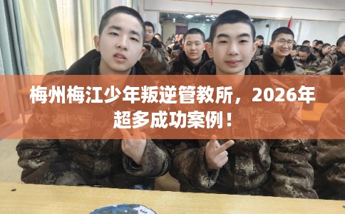 梅州梅江少年叛逆管教所，2026年超多成功案例！