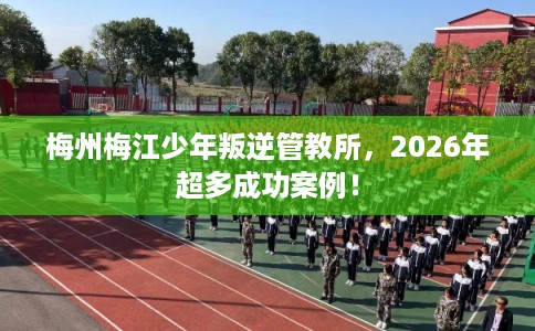 梅州梅江少年叛逆管教所，2026年超多成功案例！