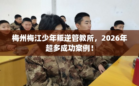 梅州梅江少年叛逆管教所，2026年超多成功案例！