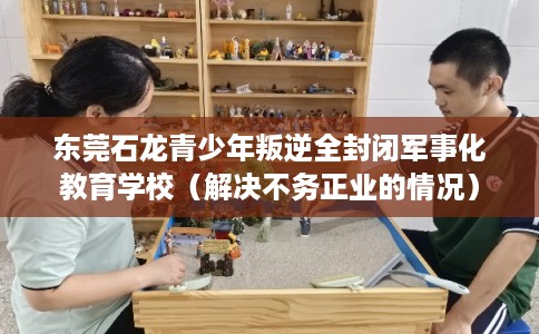 东莞石龙青少年叛逆全封闭军事化教育学校(解决不务正业的情况) 东莞石龙青少年叛逆全封闭军事化教育学校(解决不务正业的情况)