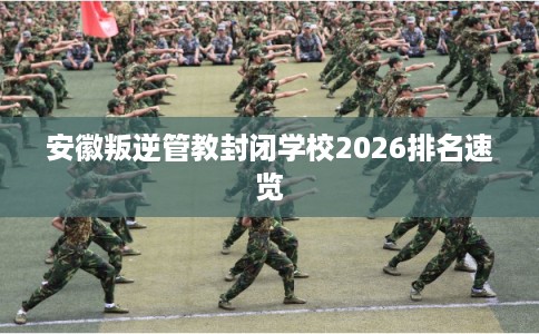 安徽叛逆管教封闭学校2026排名速览