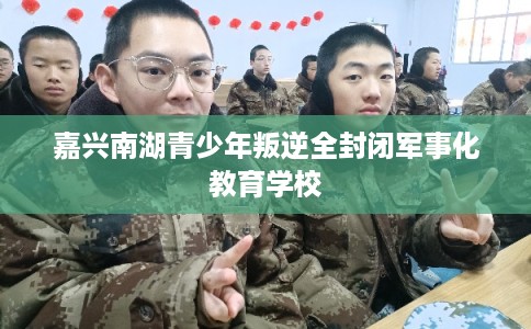 嘉兴南湖青少年叛逆全封闭军事化教育学校